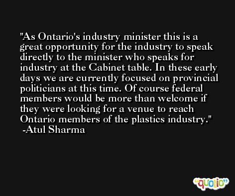 As Ontario's industry minister this is a great opportunity for the industry to speak directly to the minister who speaks for industry at the Cabinet table. In these early days we are currently focused on provincial politicians at this time. Of course federal members would be more than welcome if they were looking for a venue to reach Ontario members of the plastics industry. -Atul Sharma