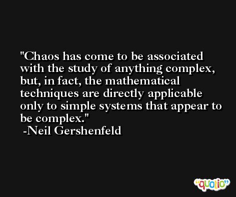 Chaos has come to be associated with the study of anything complex, but, in fact, the mathematical techniques are directly applicable only to simple systems that appear to be complex. -Neil Gershenfeld