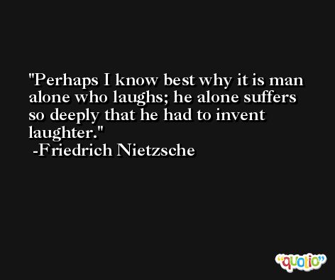 Perhaps I know best why it is man alone who laughs; he alone suffers so deeply that he had to invent laughter. -Friedrich Nietzsche