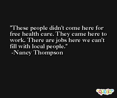 These people didn't come here for free health care. They came here to work. There are jobs here we can't fill with local people. -Nancy Thompson