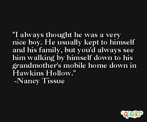 I always thought he was a very nice boy. He usually kept to himself and his family, but you'd always see him walking by himself down to his grandmother's mobile home down in Hawkins Hollow. -Nancy Tissue