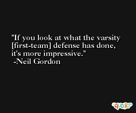 If you look at what the varsity [first-team] defense has done, it's more impressive. -Neil Gordon