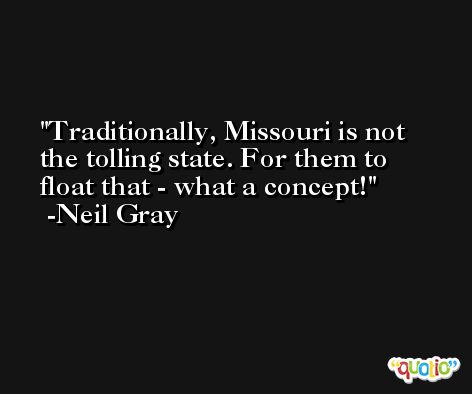 Traditionally, Missouri is not the tolling state. For them to float that - what a concept! -Neil Gray