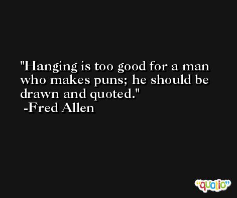 Hanging is too good for a man who makes puns; he should be drawn and quoted. -Fred Allen