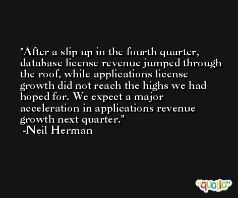 After a slip up in the fourth quarter, database license revenue jumped through the roof, while applications license growth did not reach the highs we had hoped for. We expect a major acceleration in applications revenue growth next quarter. -Neil Herman
