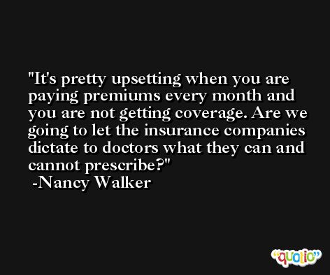 It's pretty upsetting when you are paying premiums every month and you are not getting coverage. Are we going to let the insurance companies dictate to doctors what they can and cannot prescribe? -Nancy Walker