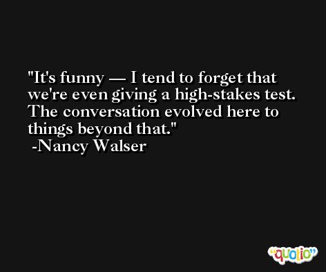 It's funny — I tend to forget that we're even giving a high-stakes test. The conversation evolved here to things beyond that. -Nancy Walser
