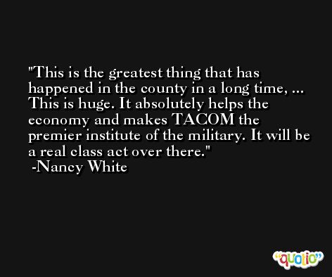 This is the greatest thing that has happened in the county in a long time, ... This is huge. It absolutely helps the economy and makes TACOM the premier institute of the military. It will be a real class act over there. -Nancy White