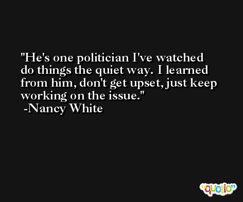 He's one politician I've watched do things the quiet way. I learned from him, don't get upset, just keep working on the issue. -Nancy White