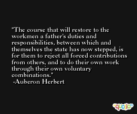 The course that will restore to the workmen a father's duties and responsibilities, between which and themselves the state has now stepped, is for them to reject all forced contributions from others, and to do their own work through their own voluntary combinations. -Auberon Herbert