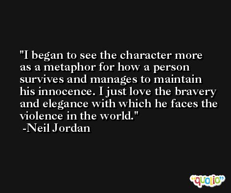 I began to see the character more as a metaphor for how a person survives and manages to maintain his innocence. I just love the bravery and elegance with which he faces the violence in the world. -Neil Jordan