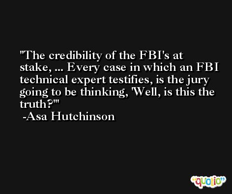 The credibility of the FBI's at stake, ... Every case in which an FBI technical expert testifies, is the jury going to be thinking, 'Well, is this the truth?' -Asa Hutchinson