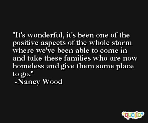 It's wonderful, it's been one of the positive aspects of the whole storm where we've been able to come in and take these families who are now homeless and give them some place to go. -Nancy Wood