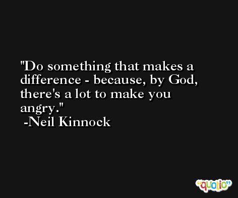 Do something that makes a difference - because, by God, there's a lot to make you angry. -Neil Kinnock