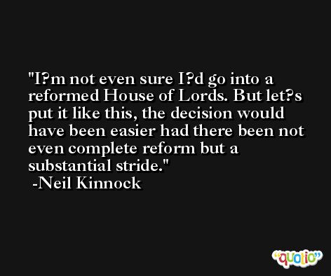 I?m not even sure I?d go into a reformed House of Lords. But let?s put it like this, the decision would have been easier had there been not even complete reform but a substantial stride. -Neil Kinnock