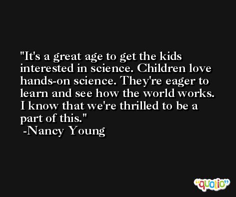 It's a great age to get the kids interested in science. Children love hands-on science. They're eager to learn and see how the world works. I know that we're thrilled to be a part of this. -Nancy Young