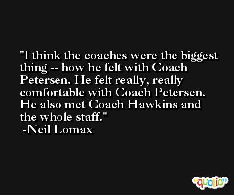 I think the coaches were the biggest thing -- how he felt with Coach Petersen. He felt really, really comfortable with Coach Petersen. He also met Coach Hawkins and the whole staff. -Neil Lomax
