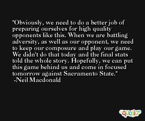Obviously, we need to do a better job of preparing ourselves for high quality opponents like this. When we are battling adversity, as well as our opponent, we need to keep our composure and play our game. We didn't do that today and the final stats told the whole story. Hopefully, we can put this game behind us and come in focused tomorrow against Sacramento State. -Neil Macdonald