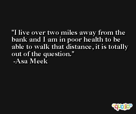 I live over two miles away from the bank and I am in poor health to be able to walk that distance, it is totally out of the question. -Asa Meek