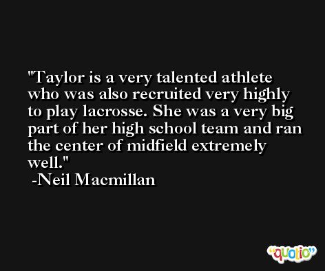 Taylor is a very talented athlete who was also recruited very highly to play lacrosse. She was a very big part of her high school team and ran the center of midfield extremely well. -Neil Macmillan