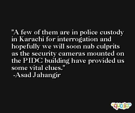 A few of them are in police custody in Karachi for interrogation and hopefully we will soon nab culprits as the security cameras mounted on the PIDC building have provided us some vital clues. -Asad Jahangir
