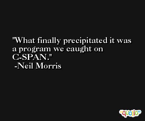 What finally precipitated it was a program we caught on C-SPAN. -Neil Morris