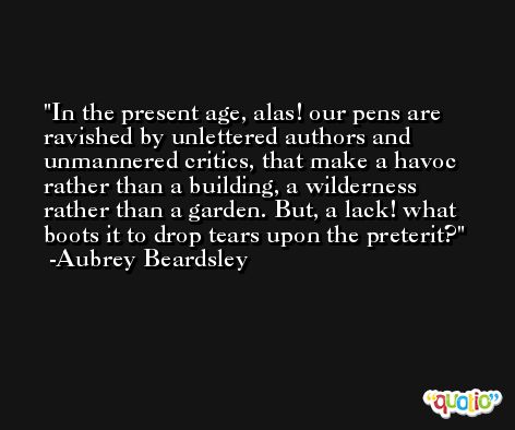 In the present age, alas! our pens are ravished by unlettered authors and unmannered critics, that make a havoc rather than a building, a wilderness rather than a garden. But, a lack! what boots it to drop tears upon the preterit? -Aubrey Beardsley