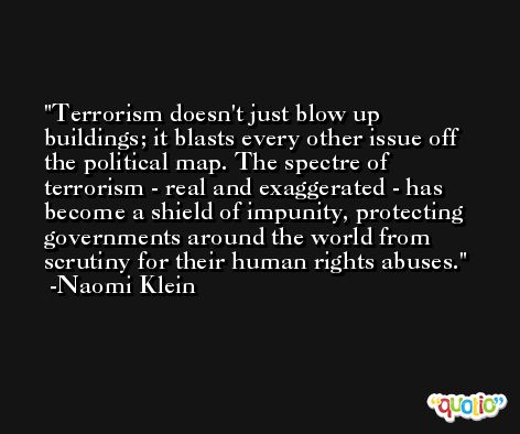 Terrorism doesn't just blow up buildings; it blasts every other issue off the political map. The spectre of terrorism - real and exaggerated - has become a shield of impunity, protecting governments around the world from scrutiny for their human rights abuses. -Naomi Klein