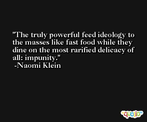 The truly powerful feed ideology to the masses like fast food while they dine on the most rarified delicacy of all: impunity. -Naomi Klein