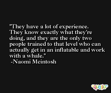 They have a lot of experience. They know exactly what they're doing, and they are the only two people trained to that level who can actually get in an inflatable and work with a whale. -Naomi Mcintosh