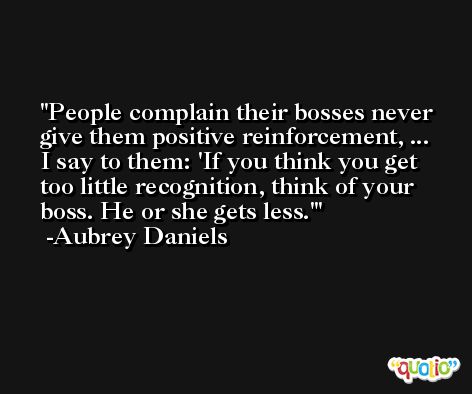 People complain their bosses never give them positive reinforcement, ... I say to them: 'If you think you get too little recognition, think of your boss. He or she gets less.' -Aubrey Daniels