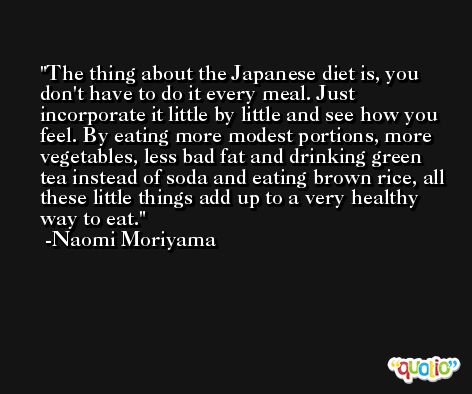 The thing about the Japanese diet is, you don't have to do it every meal. Just incorporate it little by little and see how you feel. By eating more modest portions, more vegetables, less bad fat and drinking green tea instead of soda and eating brown rice, all these little things add up to a very healthy way to eat. -Naomi Moriyama
