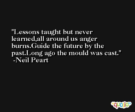 Lessons taught but never learned,all around us anger burns.Guide the future by the past.Long ago the mould was cast. -Neil Peart
