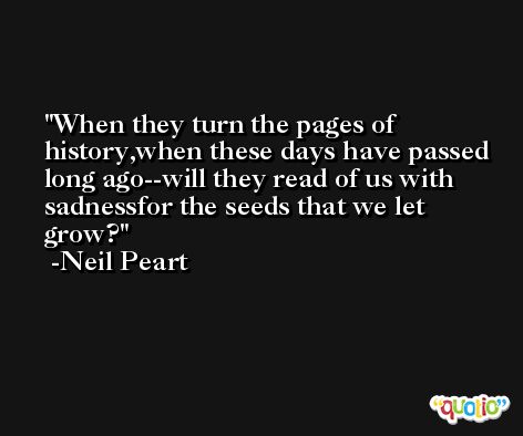 When they turn the pages of history,when these days have passed long ago--will they read of us with sadnessfor the seeds that we let grow? -Neil Peart