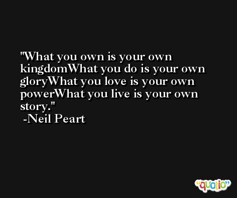 What you own is your own kingdomWhat you do is your own gloryWhat you love is your own powerWhat you live is your own story. -Neil Peart