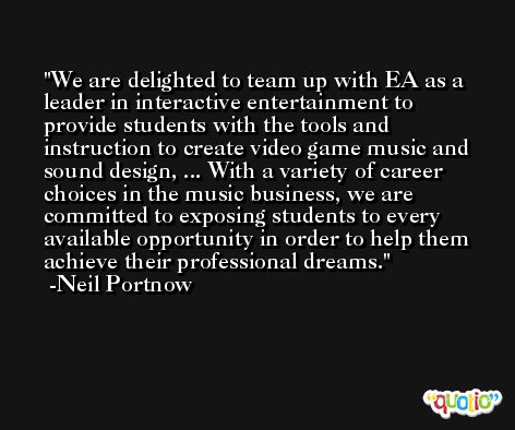 We are delighted to team up with EA as a leader in interactive entertainment to provide students with the tools and instruction to create video game music and sound design, ... With a variety of career choices in the music business, we are committed to exposing students to every available opportunity in order to help them achieve their professional dreams. -Neil Portnow