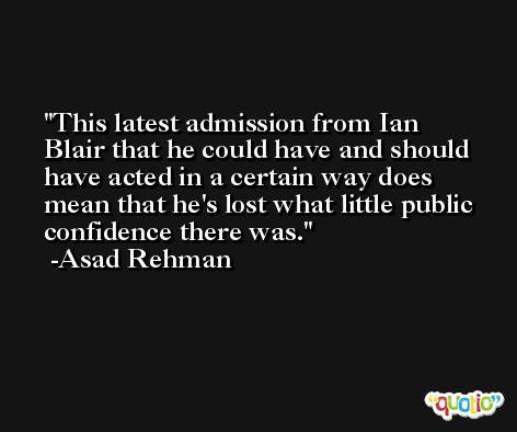 This latest admission from Ian Blair that he could have and should have acted in a certain way does mean that he's lost what little public confidence there was. -Asad Rehman