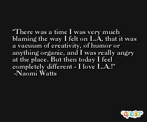 There was a time I was very much blaming the way I felt on L.A, that it was a vacuum of creativity, of humor or anything organic, and I was really angry at the place. But then today I feel completely different - I love L.A.! -Naomi Watts