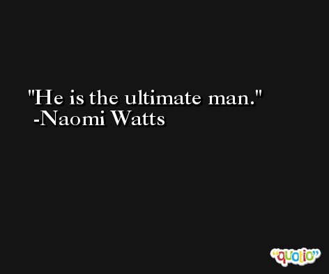 He is the ultimate man. -Naomi Watts