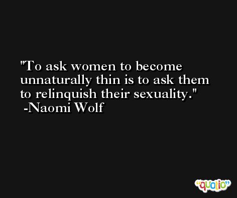 To ask women to become unnaturally thin is to ask them to relinquish their sexuality. -Naomi Wolf