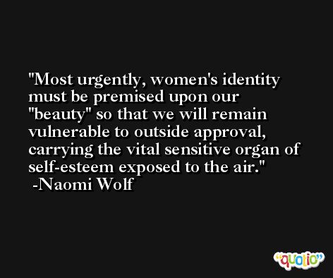 Most urgently, women's identity must be premised upon our 'beauty' so that we will remain vulnerable to outside approval, carrying the vital sensitive organ of self-esteem exposed to the air. -Naomi Wolf