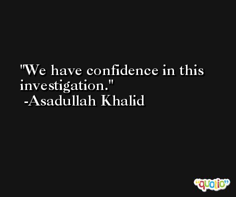 We have confidence in this investigation. -Asadullah Khalid