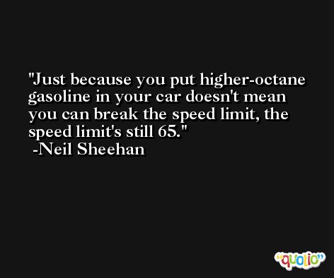 Just because you put higher-octane gasoline in your car doesn't mean you can break the speed limit, the speed limit's still 65. -Neil Sheehan