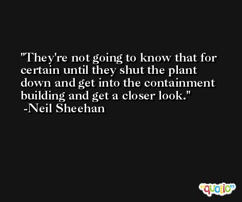 They're not going to know that for certain until they shut the plant down and get into the containment building and get a closer look. -Neil Sheehan