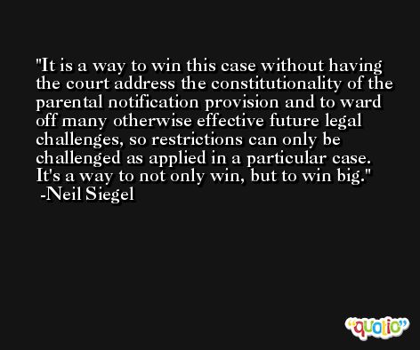 It is a way to win this case without having the court address the constitutionality of the parental notification provision and to ward off many otherwise effective future legal challenges, so restrictions can only be challenged as applied in a particular case. It's a way to not only win, but to win big. -Neil Siegel