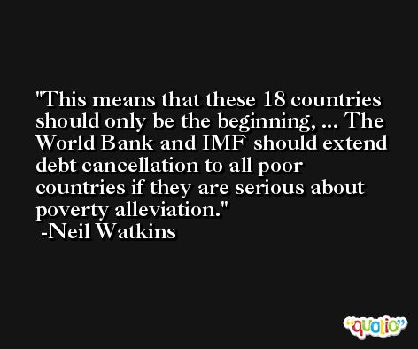 This means that these 18 countries should only be the beginning, ... The World Bank and IMF should extend debt cancellation to all poor countries if they are serious about poverty alleviation. -Neil Watkins