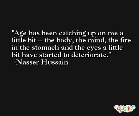 Age has been catching up on me a little bit -- the body, the mind, the fire in the stomach and the eyes a little bit have started to deteriorate. -Nasser Hussain
