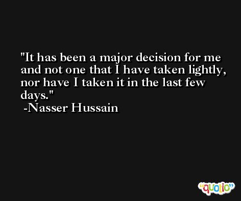 It has been a major decision for me and not one that I have taken lightly, nor have I taken it in the last few days. -Nasser Hussain