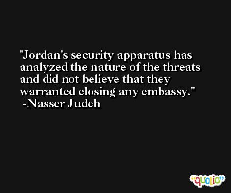 Jordan's security apparatus has analyzed the nature of the threats and did not believe that they warranted closing any embassy. -Nasser Judeh