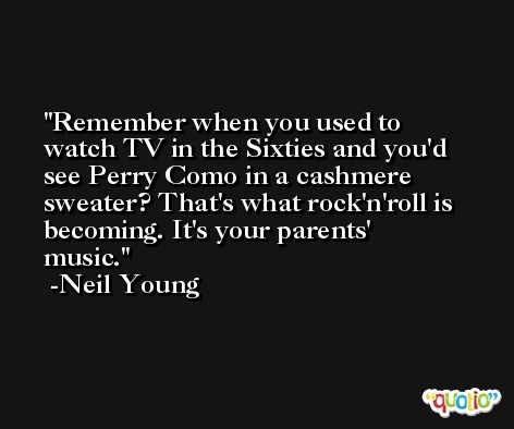 Remember when you used to watch TV in the Sixties and you'd see Perry Como in a cashmere sweater? That's what rock'n'roll is becoming. It's your parents' music. -Neil Young